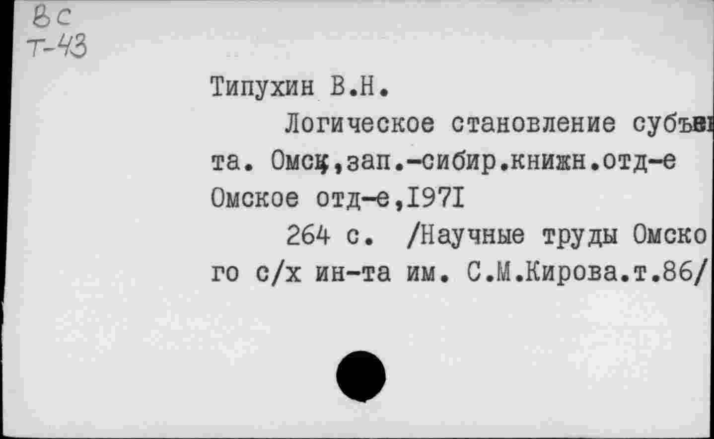 ﻿Типухин В.Н.
Логическое становление субъв та. Омсц,зап.-сибир.книжн.отд-е Омское отд-е,1971
264 с. /Научные труды Омско го с/х ин-та им. С.М.Кирова.т.86/